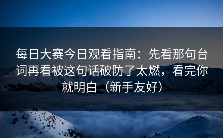 每日大赛今日观看指南：先看那句台词再看被这句话破防了太燃，看完你就明白（新手友好）