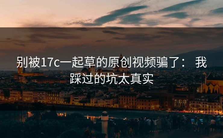 别被17c一起草的原创视频骗了： 我踩过的坑太真实