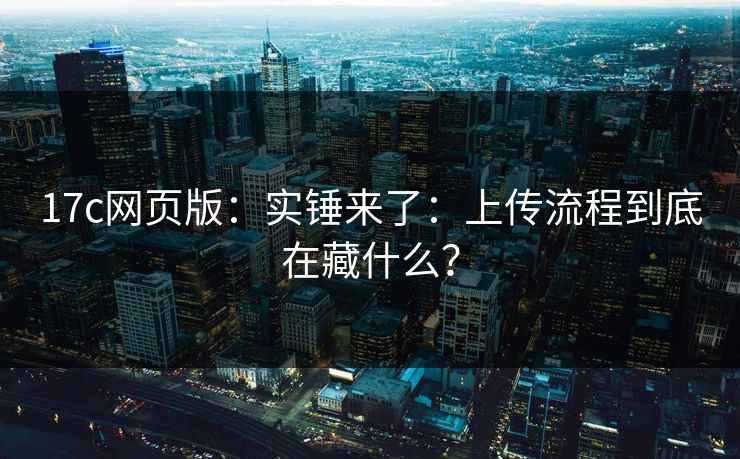 17c网页版：实锤来了：上传流程到底在藏什么？