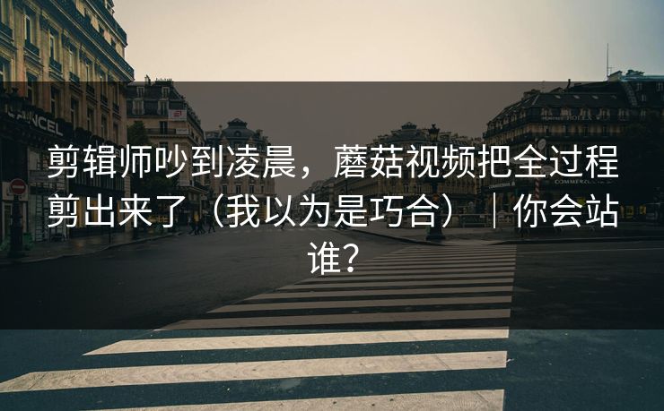 剪辑师吵到凌晨,蘑菇视频把全过程剪出来了(我以为是巧合)|你会站谁? 剪辑师吵到凌晨,蘑菇视频把全过程剪出来了(我以为是巧合)|你会站谁?