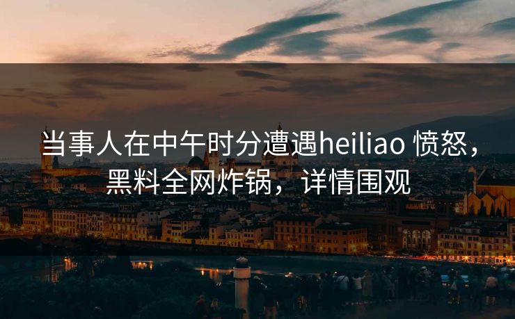 当事人在中午时分遭遇heiliao 愤怒,黑料全网炸锅,详情围观 当事人在中午时分遭遇heiliao 愤怒,黑料全网炸锅,详情围观