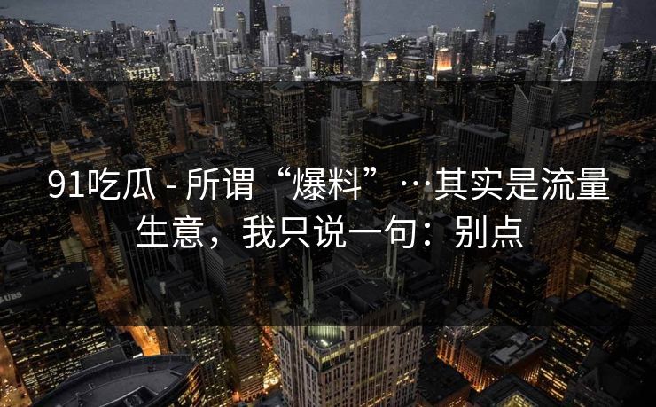 91吃瓜 - 所谓“爆料”…其实是流量生意,我只说一句:别点 91吃瓜 - 所谓“爆料”…其实是流量生意,我只说一句:别点