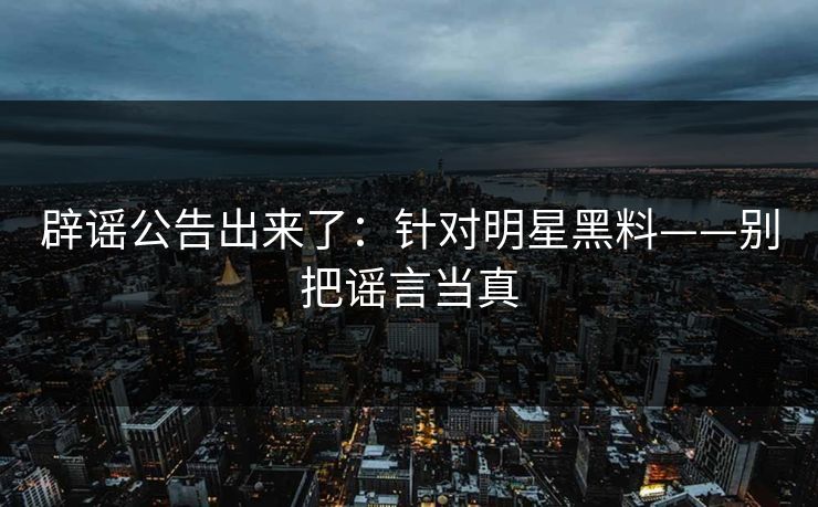 辟谣公告出来了：针对明星黑料——别把谣言当真