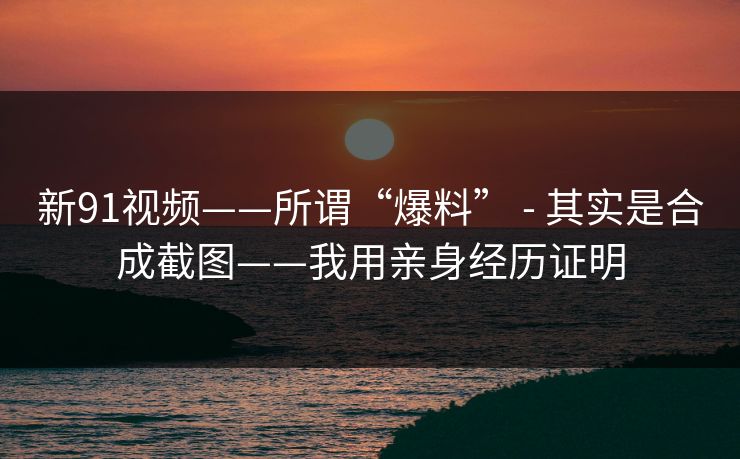 新91视频——所谓“爆料” - 其实是合成截图——我用亲身经历证明 新91视频——所谓“爆料” - 其实是合成截图——我用亲身经历证明