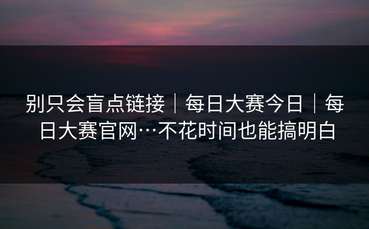 别只会盲点链接｜每日大赛今日｜每日大赛官网…不花时间也能搞明白