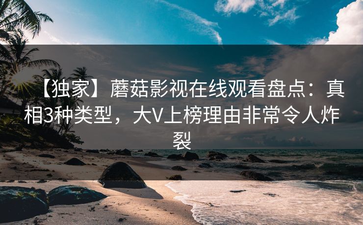 【独家】蘑菇影视在线观看盘点：真相3种类型，大V上榜理由非常令人炸裂